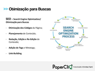 >> Otimização para Buscas

 SEO – Search Engine Optmization/
 Otimização para Buscas

 - Otimização dos Códigos da Página;

 - Planejamento de Conteúdo;

 - Redação, Edição e Re-Edição de
   Conteúdo;

 - Adição de Tags e Metatags;

 - Link-Building.
 