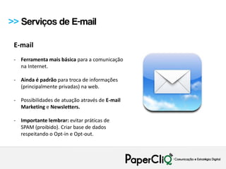 >> Serviços de E-mail

 E-mail
 - Ferramenta mais básica para a comunicação
   na Internet.

 - Ainda é padrão para troca de informações
   (principalmente privadas) na web.

 - Possibilidades de atuação através de E-mail
   Marketing e Newsletters.

 - Importante lembrar: evitar práticas de
   SPAM (proibido). Criar base de dados
   respeitando o Opt-in e Opt-out.
 