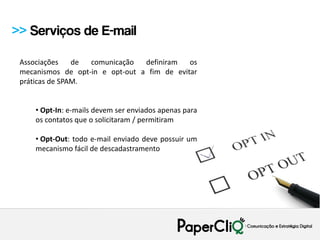 >> Serviços de E-mail

 Associações    de comunicação   definiram   os
 mecanismos de opt-in e opt-out a fim de evitar
 práticas de SPAM.


     • Opt-In: e-mails devem ser enviados apenas para
     os contatos que o solicitaram / permitiram

     • Opt-Out: todo e-mail enviado deve possuir um
     mecanismo fácil de descadastramento
 