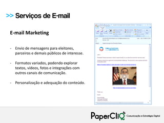 >> Serviços de E-mail

 E-mail Marketing

 - Envio de mensagens para eleitores,
   parceiros e demais públicos de interesse.

 - Formatos variados, podendo explorar
   textos, vídeos, fotos e integrações com
   outros canais de comunicação.

 - Personalização e adequação do conteúdo.
 