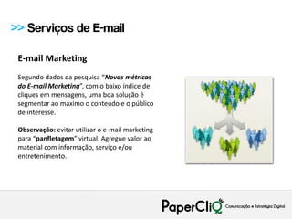 >> Serviços de E-mail

 E-mail Marketing
 Segundo dados da pesquisa “Novas métricas
 do E-mail Marketing”, com o baixo índice de
 cliques em mensagens, uma boa solução é
 segmentar ao máximo o conteúdo e o público
 de interesse.

 Observação: evitar utilizar o e-mail marketing
 para “panfletagem” virtual. Agregue valor ao
 material com informação, serviço e/ou
 entretenimento.
 