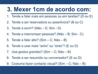 3. Mexer 1cm de acordo com:
1. Tende a falar mais em pessoas ou em tarefas? (D ou E)
2. Tende a ser reservado/a ou assertivo/a? (B ou C)
3. Tende a sorrir? (Não – E; Sim - D)
4. Tende a interromper pessoas? (Não – B; Sim - C)
5. Tende a falar alto? (Sim – C; Não – B)
6. Tende a usar mais “acho” ou “sinto”? (E ou D)
7. Usa gestos grandes? (Sim – C; Não – B)
8. Tende a ser resumido ou conversador? (E ou D)
9. Costuma fazer contacto visual? (Sim – C; Não – B)
 