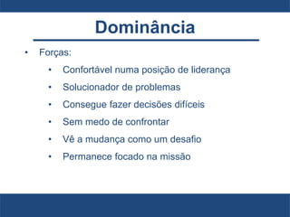 Dominância
• Forças:
• Confortável numa posição de liderança
• Solucionador de problemas
• Consegue fazer decisões difíceis
• Sem medo de confrontar
• Vê a mudança como um desafio
• Permanece focado na missão
 