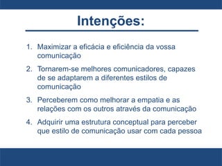 Intenções:
1. Maximizar a eficácia e eficiência da vossa
comunicação
2. Tornarem-se melhores comunicadores, capazes
de se adaptarem a diferentes estilos de
comunicação
3. Perceberem como melhorar a empatia e as
relações com os outros através da comunicação
4. Adquirir uma estrutura conceptual para perceber
que estilo de comunicação usar com cada pessoa
 