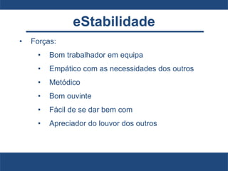 eStabilidade
• Forças:
• Bom trabalhador em equipa
• Empático com as necessidades dos outros
• Metódico
• Bom ouvinte
• Fácil de se dar bem com
• Apreciador do louvor dos outros
 