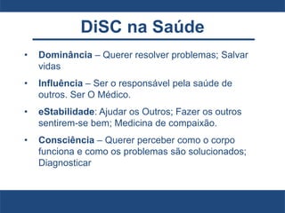 DiSC na Saúde
• Dominância – Querer resolver problemas; Salvar
vidas
• Influência – Ser o responsável pela saúde de
outros. Ser O Médico.
• eStabilidade: Ajudar os Outros; Fazer os outros
sentirem-se bem; Medicina de compaixão.
• Consciência – Querer perceber como o corpo
funciona e como os problemas são solucionados;
Diagnosticar
 
