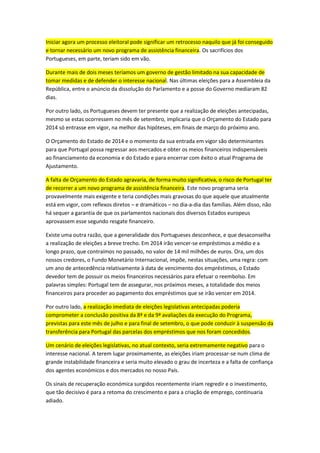 Iniciar agora um processo eleitoral pode significar um retrocesso naquilo que já foi conseguido
e tornar necessário um novo programa de assistência financeira. Os sacrifícios dos
Portugueses, em parte, teriam sido em vão.
Durante mais de dois meses teríamos um governo de gestão limitado na sua capacidade de
tomar medidas e de defender o interesse nacional. Nas últimas eleições para a Assembleia da
República, entre o anúncio da dissolução do Parlamento e a posse do Governo mediaram 82
dias.
Por outro lado, os Portugueses devem ter presente que a realização de eleições antecipadas,
mesmo se estas ocorressem no mês de setembro, implicaria que o Orçamento do Estado para
2014 só entrasse em vigor, na melhor das hipóteses, em finais de março do próximo ano.
O Orçamento do Estado de 2014 e o momento da sua entrada em vigor são determinantes
para que Portugal possa regressar aos mercados e obter os meios financeiros indispensáveis
ao financiamento da economia e do Estado e para encerrar com êxito o atual Programa de
Ajustamento.
A falta de Orçamento do Estado agravaria, de forma muito significativa, o risco de Portugal ter
de recorrer a um novo programa de assistência financeira. Este novo programa seria
provavelmente mais exigente e teria condições mais gravosas do que aquele que atualmente
está em vigor, com reflexos diretos – e dramáticos – no dia-a-dia das famílias. Além disso, não
há sequer a garantia de que os parlamentos nacionais dos diversos Estados europeus
aprovassem esse segundo resgate financeiro.
Existe uma outra razão, que a generalidade dos Portugueses desconhece, e que desaconselha
a realização de eleições a breve trecho. Em 2014 irão vencer-se empréstimos a médio e a
longo prazo, que contraímos no passado, no valor de 14 mil milhões de euros. Ora, um dos
nossos credores, o Fundo Monetário Internacional, impõe, nestas situações, uma regra: com
um ano de antecedência relativamente à data de vencimento dos empréstimos, o Estado
devedor tem de possuir os meios financeiros necessários para efetuar o reembolso. Em
palavras simples: Portugal tem de assegurar, nos próximos meses, a totalidade dos meios
financeiros para proceder ao pagamento dos empréstimos que se irão vencer em 2014.
Por outro lado, a realização imediata de eleições legislativas antecipadas poderia
comprometer a conclusão positiva da 8ª e da 9ª avaliações da execução do Programa,
previstas para este mês de julho e para final de setembro, o que pode conduzir à suspensão da
transferência para Portugal das parcelas dos empréstimos que nos foram concedidos.
Um cenário de eleições legislativas, no atual contexto, seria extremamente negativo para o
interesse nacional. A terem lugar proximamente, as eleições iriam processar-se num clima de
grande instabilidade financeira e seria muito elevado o grau de incerteza e a falta de confiança
dos agentes económicos e dos mercados no nosso País.
Os sinais de recuperação económica surgidos recentemente iriam regredir e o investimento,
que tão decisivo é para a retoma do crescimento e para a criação de emprego, continuaria
adiado.
 