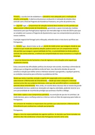 Primeiro, o acordo terá de estabelecer o calendário mais adequado para a realização de
eleições antecipadas. A abertura do processo conducente à realização de eleições deve
coincidir com o final do Programa de Assistência Financeira, em junho do próximo ano.
Em segundo lugar, o compromisso de salvação nacional deve envolver os três partidos que
subscreveram o Memorando de Entendimento, garantindo o apoio à tomada das medidas
necessárias para que Portugal possa regressar aos mercados logo no início de 2014 e para que
se complete com sucesso o Programa de Ajustamento a que nos comprometemos perante os
nossos credores.
A posição negocial de Portugal sairia reforçada, evitando novos e mais duros sacrifícios aos
Portugueses.
Em terceiro lugar, deverá tratar-se de um acordo de médio prazo, que assegure, desde já, que
o Governo que resulte das próximas eleições poderá contar com um compromisso entre os
três partidos que assegure a governabilidade do País, a sustentabilidade da dívida pública, o
controlo das contas externas, a melhoria da competitividade da nossa economia e a criação de
emprego.
É essencial afastarmos do horizonte o risco de regresso a uma situação como aquela que
atualmente vivemos.
Estou consciente das dificuldades políticas de alcançar este acordo, reconheço a dimensão do
esforço que os dirigentes partidários terão de fazer, mas não tenho dúvidas de que ele
constitui a solução que melhor serve o interesse nacional e que garante, a qualquer governo,
as condições necessárias para enfrentar os problemas do País.
Desde que exista, à partida, vontade e espírito de cooperação entre os partidos que
subscreveram o Memorando de Entendimento, e desde que estes coloquem o interesse
nacional acima dos seus próprios interesses, creio que não será difícil definir o conteúdo em
concreto desse entendimento. Mais ainda, um acordo desta natureza não se reveste de grande
complexidade técnica e poderá ser alcançado com alguma celeridade, podendo recorrer-se a
uma personalidade de reconhecido prestígio que promova e facilite o diálogo.
Darei todo o apoio a esse compromisso patriótico, na convicção de que ele irá contribuir, de
modo decisivo, para a confiança externa e interna e será um fator de esperança para todos os
Portugueses.
Irei contactar de imediato os responsáveis dos partidos que subscreveram o Memorando de
Entendimento para analisarmos a solução que proponho.
Portugueses,
Chegou a hora da responsabilidade dos agentes políticos. As decisões que forem tomadas nos
próximos dias irão condicionar o futuro dos Portugueses durante vários anos.
 