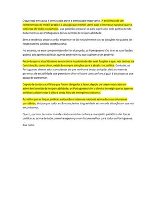 O que está em causa é demasiado grave e demasiado importante. A existência de um
compromisso de médio prazo é a solução que melhor serve quer o interesse nacional quer o
interesse de todos os partidos, que poderão preparar-se para o próximo ciclo político tendo
dado mostras aos Portugueses do seu sentido de responsabilidade.
Sem a existência desse acordo, encontrar-se-ão naturalmente outras soluções no quadro do
nosso sistema jurídico-constitucional.
No entanto, se esse compromisso não for alcançado, os Portugueses irão tirar as suas ilações
quanto aos agentes políticos que os governam ou que aspiram a ser governo.
Recordo que o atual Governo se encontra na plenitude das suas funções e que, nos termos da
Constituição, como disse, existirão sempre soluções para a atual crise política. Contudo, os
Portugueses devem estar conscientes de que nenhuma dessas soluções dará as mesmas
garantias de estabilidade que permitam olhar o futuro com confiança igual à da proposta que
acabo de apresentar.
Depois de tantos sacrifícios que foram obrigados a fazer, depois de terem mostrado um
admirável sentido de responsabilidade, os Portugueses têm o direito de exigir que os agentes
políticos saibam estar à altura desta hora de emergência nacional.
Acredito que as forças políticas colocarão o interesse nacional acima dos seus interesses
partidários, até porque todos estão conscientes da gravidade extrema da situação em que nos
encontramos.
Quero, por isso, terminar manifestando a minha confiança no espírito patriótico das forças
políticas e, acima de tudo, a minha esperança num futuro melhor para todos os Portugueses.
Boa noite.
 