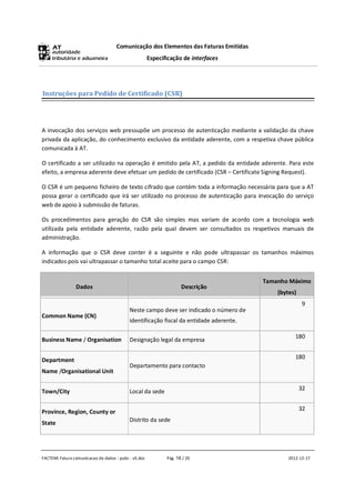 Comunicação dos Elementos das Faturas Emitidas
                                                      Especificação de interfaces




Instruções para Pedido de Certificado (CSR)




A invocação dos serviços web pressupõe um processo de autenticação mediante a validação da chave
privada da aplicação, do conhecimento exclusivo da entidade aderente, com a respetiva chave pública
comunicada à AT.

O certificado a ser utilizado na operação é emitido pela AT, a pedido da entidade aderente. Para este
efeito, a empresa aderente deve efetuar um pedido de certificado (CSR – Certificate Signing Request).

O CSR é um pequeno ficheiro de texto cifrado que contém toda a informação necessária para que a AT
possa gerar o certificado que irá ser utilizado no processo de autenticação para invocação do serviço
web de apoio à submissão de faturas.

Os procedimentos para geração do CSR são simples mas variam de acordo com a tecnologia web
utilizada pela entidade aderente, razão pela qual devem ser consultados os respetivos manuais de
administração.

A informação que o CSR deve conter é a seguinte e não pode ultrapassar os tamanhos máximos
indicados pois vai ultrapassar o tamanho total aceite para o campo CSR:


                                                                                        Tamanho Máximo
                Dados                                               Descrição
                                                                                            (bytes)
                                                                                                      9
                                           Neste campo deve ser indicado o número de
Common Name (CN)
                                           identificação fiscal da entidade aderente.

                                                                                                   180
Business Name / Organisation               Designação legal da empresa


Department                                                                                         180
                                           Departamento para contacto
Name /Organisational Unit


Town/City                                  Local da sede                                              32


Province, Region, County or                                                                           32

State                                      Distrito da sede




FACTEMI Fatura comunicacao de dados - pubc - v5.doc          Pág. 18 / 20                       2012-12-17
 