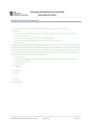 Comunicação dos Elementos das Faturas Emitidas
                                                      Especificação de interfaces


Exemplo de Header de Segurança



<S:Envelope xmlns:S="http://schemas.xmlsoap.org/soap/envelope/">
 <S:Header>
   <wss:Security xmlns:wss="http://schemas.xmlsoap.org/ws/2002/12/secext">
     <wss:UsernameToken>
      <wss:Username>222222222/0000</wss:Username>
      <wss:Password>tpVR3nukB/wf574RQzuc1A==</wss:Password>
      <wss:Nonce>
gZ5HRbprwWRDxndPWBrW8olPhzZHBQivXEOWqfHCc0CBqZfxHCI+P2ckZ/aAD7lOO2URCn8vwAbk
el/o6bZJVp8kHGIB0zSojKo/4pf0lwPMA53otRrQXG+Vi+QG7TMhDPtl4j5n4pGqyLwgX9FlZ6H4
RaqTB8h8V6lXDoA/11hUyp3aWDQ0osNUHg+h8l59Ty6JEnBH9i8hR1gGERyk/fQLXSqTh/xj3Gwc
hw+3CuKrlO9yr5jViCuAWh8hV2oDqMQpBVIIPxXJBuiOCPmguKfW7BZGZU+onnnHCFYewMI+2rd+
pItYHFEp3ScZgR3MC/GAckZ0lITxjiHYwEhrkA==
      </wss:Nonce>
      <wss:Created>YEWoIoqIY5DOD11SeXz+0i4b/AJg1/RgNcOHOYpSxGk</wss:Created>
     </wss:UsernameToken>
   </wss:Security>
 </S:Header>

 </S:Header>
 <S:Body>

          (...)
 </S:Body>
</S:Envelope>




FACTEMI Fatura comunicacao de dados - pubc - v5.doc          Pág. 21 / 20            2012-12-17
 