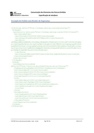Comunicação dos Elementos das Faturas Emitidas
                                                      Especificação de interfaces


Exemplo de Pedido com Header de Segurança


<S:Envelope xmlns:S="http://schemas.xmlsoap.org/soap/envelope/">
 <S:Header>
  <wss:Security xmlns:wss="http://schemas.xmlsoap.org/ws/2002/12/secext">
   <wss:UsernameToken>
    <wss:Username>222222222/0000</wss:Username>
    <wss:Password>tpVR3nukB/wf574RQzuc1A==</wss:Password>
    <wss:Nonce>
gZ5HRbprwWRDxndPWBrW8olPhzZHBQivXEOWqfHCc0CBqZfxHCI+P2ckZ/aAD7lOO2URCn8vwAbk
el/o6bZJVp8kHGIB0zSojKo/4pf0lwPMA53otRrQXG+Vi+QG7TMhDPtl4j5n4pGqyLwgX9FlZ6H4
RaqTB8h8V6lXDoA/11hUyp3aWDQ0osNUHg+h8l59Ty6JEnBH9i8hR1gGERyk/fQLXSqTh/xj3Gwc
hw+3CuKrlO9yr5jViCuAWh8hV2oDqMQpBVIIPxXJBuiOCPmguKfW7BZGZU+onnnHCFYewMI+2rd+
pItYHFEp3ScZgR3MC/GAckZ0lITxjiHYwEhrkA==
    </wss:Nonce>
    <wss:Created>YEWoIoqIY5DOD11SeXz+0i4b/AJg1/RgNcOHOYpSxGk</wss:Created>
   </wss:UsernameToken>
  </wss:Security>
 </S:Header>
 <S:Body>
  <ns2:RegisterInvoiceElem
xmlns:ns2="http://servicos.portaldasfinancas.gov.pt/faturas/">
   <TaxRegistrationNumber>222222222</TaxRegistrationNumber>
   <ns2:InvoiceNo>FT 1/1</ns2:InvoiceNo>
   <ns2:InvoiceDate>2012-05-05</ns2:InvoiceDate>
   <ns2:InvoiceType>FT</ns2:InvoiceType>
   <CustomerTaxID>111111111</CustomerTaxID>
   <Line>
    <ns2:DebitAmount>100</ns2:DebitAmount>
    <ns2:Tax><ns2:TaxType>IVA</ns2:TaxType>
    <ns2:TaxCountryRegion>PT</ns2:TaxCountryRegion>
    <ns2:TaxPercentage>23</ns2:TaxPercentage>
    </ns2:Tax>
   </Line>
   <DocumentTotals>
    <ns2:TaxPayable>23</ns2:TaxPayable>
    <ns2:NetTotal>100</ns2:NetTotal>
    <ns2:GrossTotal>123</ns2:GrossTotal>
   </DocumentTotals>
  </ns2:RegisterInvoiceElem>
 </S:Body>
</S:Envelope>




FACTEMI Fatura comunicacao de dados - pubc - v5.doc          Pág. 22 / 20            2012-12-17
 