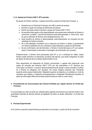 17-12-2012


   2. b) Upload do Ficheiro SAF-T (PT) extraído

       Na posse do ficheiro extraído, o agente económico acede ao Portal das Finanças e:

             Autentica-se no Portal das Finanças com NIF e senha de acesso;
             Escolhe a opção de entrega de elementos de faturas;
             Dentro da opção anterior escolhe a acção de Ficheiro SAF-T (PT);
             Ao escolher esta opção é-lhe disponibilizada uma janela para indicação do ficheiro a
              comunicar (unidade, caminho-da-diretoria-onde-está-guardado e nome.xml); note-
              se que a extensão do ficheiro será obrigatoriamente .xml.
             Após escolha do ficheiro é desencadeado automaticamente um processo de pré-
              validação do ficheiro extraído;
             Se a pré-validação considerar que a estrutura do ficheiro é válida, é apresentado
              um resumo estatístico do seu conteúdo e disponibilizada a opção de Submissão;
             Ao ser confirmado o ato de Submeter, o ficheiro é transmitido para a AT, por upload.
              Após a transmissão é retornada a mensagem de submissão com sucesso.

       Posteriormente, o ficheiro será processado pela AT e, se o conteúdo for válido, desse
       ficheiro serão extraídos os elementos sumários das faturas, que serão integrados na base
       de dados de faturas para os efeitos determinados na lei.

       Para seguimento do tratamento do ficheiro comunicado, o agente terá disponível uma
       opção de consulta aos ficheiros SAF-T (PT) por ele submetidos à AT. Sempre que
       comunique um ficheiro, o emissor deverá posteriormente aceder a essa consulta e verificar
       se o ficheiro foi Integrado com Sucesso. Os outros estados previstos são: Pendente
       (quando ainda espera tratamento), Rejeitado (quando se detectou um problema a nível de
       conteúdo que impediu o respectivo processamento) e Integrado Parcialmente (quando só
       parte da informação difere da enviada anteriormente por este ou outro meio).



3. Procedimento de Comunicação das Faturas Emitidas por registo directo no Portal das
   Finanças


A comunicação por esta via pode ser utilizada pelos agentes económicos que apenas emitam uma
quantidade reduzida de faturas através da digitação de todos os dados relevantes, no Portal das
Finanças.



4. Período Experimental


A AT prevê um período experimental que decorrerá, em princípio, a partir de 20 de novembro.
 