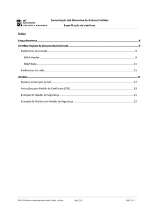 Comunicação dos Elementos das Faturas Emitidas
                                                              Especificação de Interfaces


Índice

Enquadramento...........................................................................................................................................8
Interface Registo de Documento Comercial.................................................................................................9
   Parâmetros de entrada ...................................................................................................................................9

       SOAP:Header ...............................................................................................................................................9

       SOAP:Body.................................................................................................................................................11

   Parâmetros de saída......................................................................................................................................15

Anexos.......................................................................................................................................................17
   Motivos de Isenção de IVA ...........................................................................................................................17

   Instruções para Pedido de Certificado (CSR)...............................................................................................18

   Exemplo de Header de Segurança ...............................................................................................................21

   Exemplo de Pedido com Header de Segurança ..........................................................................................22




FACTEMI Fatura comunicacao de dados - pubc - v5.doc                         Pág. 7/22                                                              2012-12-17
 