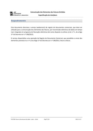 Comunicação dos Elementos das Faturas Emitidas
                                                      Especificação de interfaces


Enquadramento


Este documento descreve o serviço (webservice) de registo de documentos comerciais, que deve ser
utilizado para a comunicação dos elementos das faturas, por transmissão eletrónica de dados em tempo
real, integrada em programa de faturação eletrónica (tal como disposto na alínea a) do n.º 1, do artigo
3.º do Decreto-Lei n.º 198/2012).

O serviço disponibiliza uma operação de Registo de Documento Comercial, que possibilita o envio dos
elementos previstos no n.º 4, do artigo 3.º do Decreto-Lei n.º 198/2012, fatura a fatura.




FACTEMI Fatura comunicacao de dados - pubc - v5.doc           Pág. 8 / 20                    2012-12-17
 