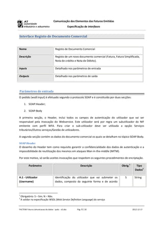 Comunicação dos Elementos das Faturas Emitidas
                                                      Especificação de interfaces


Interface Registo de Documento Comercial


Nome                                  Registo de Documento Comercial

Descrição                             Registo de um novo documento comercial (Fatura, Fatura Simplificada,
                                      Nota de crédito e Nota de Débito).

Inputs                                Detalhado nos parâmetros de entrada

Outputs                               Detalhado nos parâmetros de saída




Parâmetros de entrada
O pedido (wsdl:input) é efetuado segundo o protocolo SOAP e é constituído por duas secções:

       1. SOAP:Header;

       2. SOAP:Body

A primeira secção, o Header, inclui todos os campos de autenticação do utilizador que vai ser
responsável pela invocação do Webservice. Este utilizador será por regra um subutilizador do NIF
emitente com perfil WFA. Para criar o sub-utilizador deve ser utilizada a opção Serviços
tributários/Outros serviços/Gestão de utilizadores.

A segunda secção contém os dados do documento comercial os quais se detalham no tópico SOAP:Body.

SOAP:Header
O desenho do Header tem como requisito garantir a confidencialidade dos dados de autenticação e a
impossibilidade de reutilização dos mesmos em ataques Man-in-the-middle (MITM).

Por este motivo, só serão aceites invocações que respeitem os seguintes procedimentos de encriptação.

           Parâmetro                                             Descrição                 Obrig.1      Tipo
                                                                                                       Dados2

H.1 - Utilizador                      Identificação do utilizador que vai submeter os         S        String
(Username)                            dados, composto da seguinte forma e de acordo



1
    Obrigatório: S – Sim; N – Não.
2
    A validar na especificação WSDL (Web Service Definition Language) do serviço


FACTEMI Fatura comunicacao de dados - pubc - v5.doc           Pág. 9 / 20                            2012-12-17
 