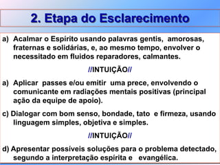 2. Etapa do Esclarecimento
a) Acalmar o Espírito usando palavras gentis, amorosas,
fraternas e solidárias, e, ao mesmo tempo, envolver o
necessitado em fluidos reparadores, calmantes.
//INTUIÇÃO//
a) Aplicar passes e/ou emitir uma prece, envolvendo o
comunicante em radiações mentais positivas (principal
ação da equipe de apoio).
c) Dialogar com bom senso, bondade, tato e firmeza, usando
linguagem simples, objetiva e simples.
//INTUIÇÃO//
d) Apresentar possíveis soluções para o problema detectado,
segundo a interpretação espírita e evangélica.
 