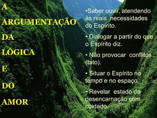 A
ARGUMENTAÇÃO
DA
LÓGICA
E
DO
AMOR
•Saber ouvir, atendendo
às reais necessidades
do Espírito.
• Dialogar a partir do que
o Espírito diz.
• Não provocar conflitos
(tato).
• Situar o Espírito no
tempo e no espaço.
• Revelar estado de
desencarnação com
cuidado.
 