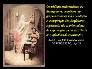 Os médiuns esclarecedores, ou
dialogadores, mantidos no
grupo mediúnico sob a condução
e a inspiração dos Benfeitores
espirituais, são os orientadores
da enfermagem ou da assistência
aos sofredores desencarnados.
André Luiz/F.C.Xavier/W.Vieira:
DESOBSESSÃO, cap. 24.
 