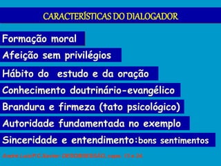 CARACTERÍSTICAS DO DIALOGADOR
Formação moral
Autoridade fundamentada no exemplo
Hábito do estudo e da oração
Afeição sem privilégios
Brandura e firmeza (tato psicológico)
Sinceridade e entendimento:bons sentimentos
Conhecimento doutrinário-evangélico
André Luiz/F.C.Xavier: DESOBSESSÃO, caps. 13 e 24.
 