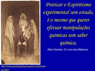 Praticar o Espiritismo
experimental sem estudo,
é o mesmo que querer
efetuar manipulações
químicas sem saber
química.
Allan Kardec: O Livro dos Médiuns.
http://www.photographymuseum.com/sean
ce.html
 