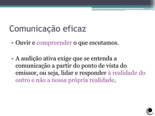Comunicação eficaz
• Ouvir e compreender o que escutamos.
• A audição ativa exige que se entenda a
comunicação a partir do ponto de vista do
emissor, ou seja, lidar e responder à realidade do
outro e não a nossa própria realidade.
 
