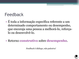 Feedback
• É toda a informação específica referente a um
determinado comportamento ou desempenho,
que encoraja uma pessoa a melhorá-lo, reforça-
lo ou desenvolvê-lo.
• Retorno construtivo sobre desempenho.
Feedback é diálogo, não palestra!
 