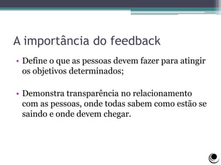 A importância do feedback
• Define o que as pessoas devem fazer para atingir
os objetivos determinados;
• Demonstra transparência no relacionamento
com as pessoas, onde todas sabem como estão se
saindo e onde devem chegar.
 