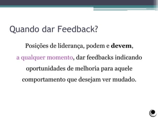 Quando dar Feedback?
Posições de liderança, podem e devem,
a qualquer momento, dar feedbacks indicando
oportunidades de melhoria para aquele
comportamento que desejam ver mudado.
 