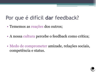 Por que é difícil dar feedback?
• Tememos as reações dos outros;
• A nossa cultura percebe o feedback como crítica;
• Medo de comprometer amizade, relações sociais,
competência e status.
 
