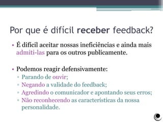 Por que é difícil receber feedback?
• É difícil aceitar nossas ineficiências e ainda mais
admiti-las para os outros publicamente.
• Podemos reagir defensivamente:
▫ Parando de ouvir;
▫ Negando a validade do feedback;
▫ Agredindo o comunicador e apontando seus erros;
▫ Não reconhecendo as características da nossa
personalidade.
 