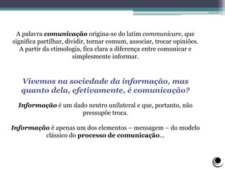 A palavra comunicação origina-se do latim communicare, que
significa partilhar, dividir, tornar comum, associar, trocar opiniões.
A partir da etimologia, fica clara a diferença entre comunicar e
simplesmente informar.
Vivemos na sociedade da informação, mas
quanto dela, efetivamente, é comunicação?
Informação é um dado neutro unilateral e que, portanto, não
pressupõe troca.
Informação é apenas um dos elementos – mensagem – do modelo
clássico do processo de comunicação...
 