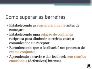 Como superar as barreiras
• Estabelecendo as regras claramente antes de
começar;
• Estabelecendo uma relação de confiança
recíproca para diminuir barreiras entre o
comunicador e o receptor;
• Reconhecendo que o feedback é um processo de
exame conjunto;
• Aprendendo a ouvir e dar feedback sem reações
emocionais (defensivas) intensas
 