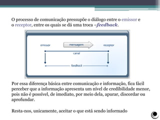O processo de comunicação pressupõe o diálogo entre o emissor e
o receptor, entre os quais se dá uma troca –feedback.
Por essa diferença básica entre comunicação e informação, fica fácil
perceber que a informação apresenta um nível de credibilidade menor,
pois não é possível, de imediato, por meio dela, apurar, discordar ou
aprofundar.
Resta-nos, unicamente, aceitar o que está sendo informado
 