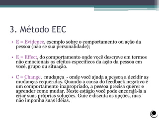 3. Método EEC
• E = Evidence, exemplo sobre o comportamento ou ação da
pessoa (não se sua personalidade);
• E = Effect, do comportamento onde você descreve em termos
não emocionais os efeitos especificos da ação da pessoa em
você, grupo ou situação.
• C = Change, mudança - onde você ajuda a pessoa a decidir as
mudanças requeridas. Quando a causa do feedback negativo é
um comportamento inapropriado, a pessoa precisa querer e
aprender como mudar. Neste estágio você pode encorajá-la a
criar suas próprias soluções. Guie e discuta as opções, mas
não imponha suas idéias.
 