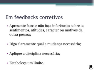 Em feedbacks corretivos
• Apresente fatos e não faça inferências sobre os
sentimentos, atitudes, carácter ou motivos da
outra pessoa;
• Diga claramente qual a mudança necessária;
• Aplique a disciplina necessária;
• Estabeleça um limite.
 