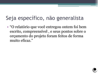 Seja específico, não generalista
• “O relatório que você entregou ontem foi bem
escrito, compreensível , e seus pontos sobre o
orçamento do projeto foram feitos de forma
muito eficaz.”
 
