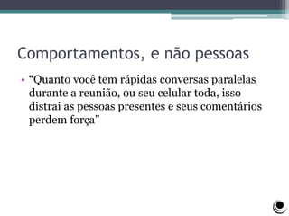 Comportamentos, e não pessoas
• “Quanto você tem rápidas conversas paralelas
durante a reunião, ou seu celular toda, isso
distrai as pessoas presentes e seus comentários
perdem força”
 