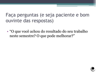 Faça perguntas (e seja paciente e bom
ouvinte das respostas)
• “O que você achou do resultado do seu trabalho
neste semestre? O que pode melhorar?”
 