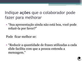 Indique ações que o colaborador pode
fazer para melhorar
• “Sua apresentação ainda não está boa, você pode
refazê-la por favor?”
Pode ficar melhor se:
• “Reduzir a quantidade de frases utilizadas a cada
slide facilita com que a pessoa entenda a
mensagem.”
 