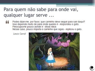 Para quem não sabe para onde vai,
qualquer lugar serve ...
 