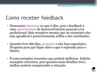 Como receber feedback
• Demonstre interesse no que é dito, pois o feedback é
uma oportunidade de desenvolvimento pessoal e/ou
profissional. Seja receptivo mesmo que no momento não
seja agradável e posteriormente reflita e tire conclusões;
• Quando tiver dúvidas, pergunte e não faça suposições.
Pergunte para que fique claro o que é esperado para o
futuro;
• É com exemplos concretos que poderá melhorar. Solicite
exemplos concretos, pois quantos mais detalhes tiver,
melhor poderá compreender a situação.
 