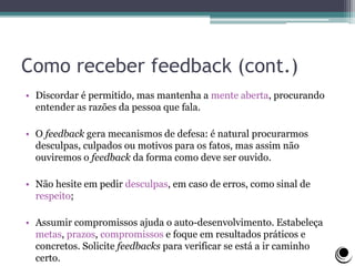 Como receber feedback (cont.)
• Discordar é permitido, mas mantenha a mente aberta, procurando
entender as razões da pessoa que fala.
• O feedback gera mecanismos de defesa: é natural procurarmos
desculpas, culpados ou motivos para os fatos, mas assim não
ouviremos o feedback da forma como deve ser ouvido.
• Não hesite em pedir desculpas, em caso de erros, como sinal de
respeito;
• Assumir compromissos ajuda o auto-desenvolvimento. Estabeleça
metas, prazos, compromissos e foque em resultados práticos e
concretos. Solicite feedbacks para verificar se está a ir caminho
certo.
 