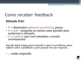 Como receber feedback
Método PAC
• P = demonstre patience (paciência), pausa
• A = ask – pergunte ao menos uma questão para
esclarecer a situação
• C = confirm que você entendeu o recado
corretamente
Isso lhe dará tempo para entender o que é o problema, para
refletir sobre o feedback e para pensar em sua resposta.
• … então responda.
 