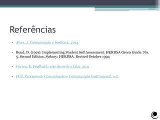 Referências
• Alvez, J. Comunicação e feedback. 2014.
• Boud, D. (1991). Implementing Student Self Assessment. HERDSA Green Guide. No.
5. Second Edition. Sydney: HERDSA. Revised October 1994
• Correa, K. Feedback: arte de ouvir e falar. 2011
• FGV. Processo de Comunicação e Comunicação Institucional. s.d.
 