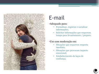 E-mail
•Adequado para:
• Formalizar, registrar e socializar
informações;
• Solicitar informações que requerem
tempo para levantamento / preparo.
•Use com moderação em:
• Situações que requerem resposta
imediata;
• Situações que provocam impacto
emocional;
• Estabelecimento de laços de
confiança;
 