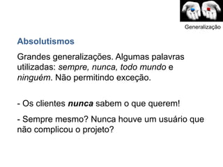 Generalização

Absolutismos
Grandes generalizações. Algumas palavras
utilizadas: sempre, nunca, todo mundo e
ninguém. Não permitindo exceção.

- Os clientes nunca sabem o que querem!
- Sempre mesmo? Nunca houve um usuário que
não complicou o projeto?
 