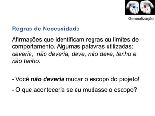 Generalização

Regras de Necessidade
Afirmações que identificam regras ou limites de
comportamento. Algumas palavras utilizadas:
deveria, não deveria, deve, não deve, tenho e
não tenho.

- Você não deveria mudar o escopo do projeto!
- O que aconteceria se eu mudasse o escopo?
 