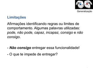 Generalização

Limitações
Afirmações identificando regras ou limites de
comportamento. Algumas palavras utilizadas:
pode, não pode, capaz, incapaz, consigo e não
consigo.

- Não consigo entregar essa funcionalidade!
- O que te impede de entregar?


                                                 .	
  
 