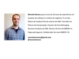 Marcelo	
  Neves	
  possui	
  mais	
  de	
  20	
  anos	
  de	
  experiência	
  em	
  
projetos	
  de	
  so8ware	
  e	
  análise	
  de	
  negócios.	
  É	
  um	
  dos	
  
líderes	
  do	
  Capítulo	
  Rio	
  de	
  Janeiro	
  do	
  IIBA.	
  Formado	
  em	
  
Ciência	
  da	
  Computação.	
  Coautor	
  do	
  livro	
  Managing	
  
Business	
  Analysts	
  do	
  IIBA.	
  Revisor	
  técnico	
  do	
  BABOK	
  na	
  
língua	
  portuguesa.	
  Colaborador	
  do	
  novo	
  BABOK	
  3.0.	
  

marcelomneves@gmail.com	
  
@marceloneves	
  	
  
	
  
 